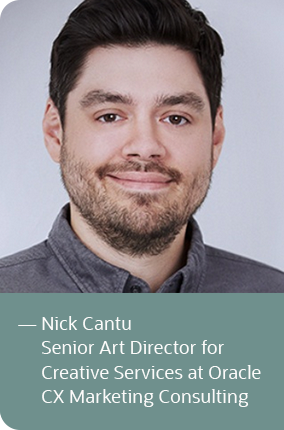 
             
            — Nick Cantu
            Senior Art Director for
            Creative Services at Oracle
            CX Marketing Consulting